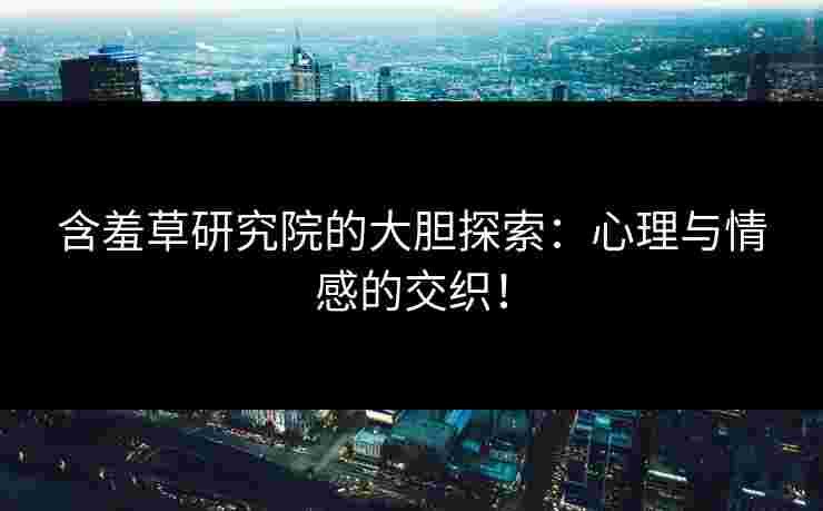 含羞草研究院的大胆探索：心理与情感的交织！