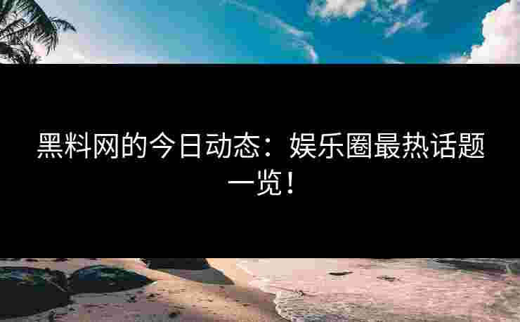 黑料网的今日动态：娱乐圈最热话题一览！