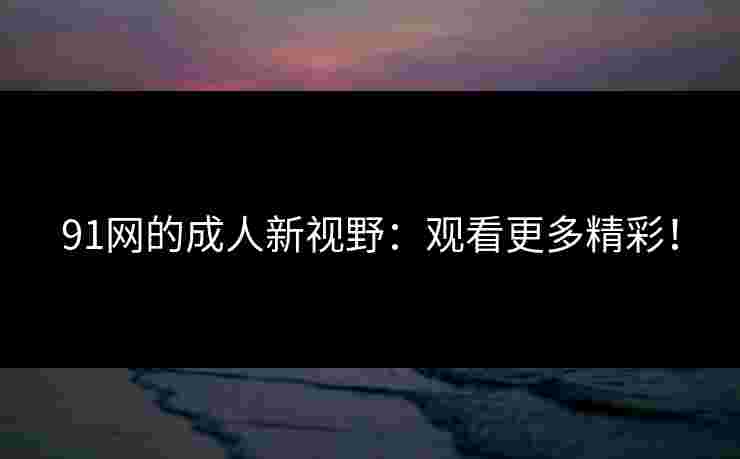 91网的成人新视野:观看更多精彩! 91网的成人新视野:观看更多精彩!