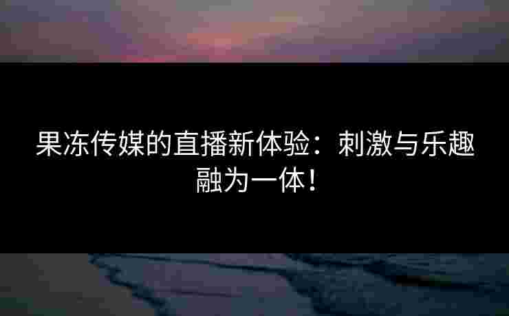 果冻传媒的直播新体验：刺激与乐趣融为一体！