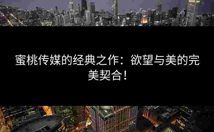 蜜桃传媒的经典之作:欲望与美的完美契合! 蜜桃传媒的经典之作:欲望与美的完美契合!