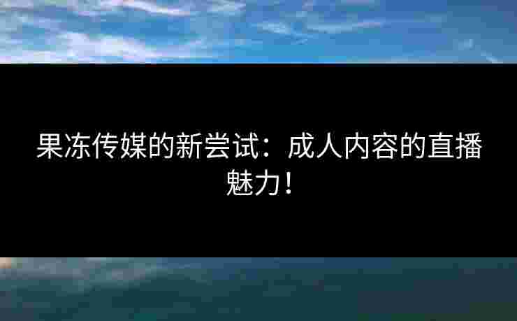 果冻传媒的新尝试:成人内容的直播魅力! 果冻传媒的新尝试:成人内容的直播魅力!