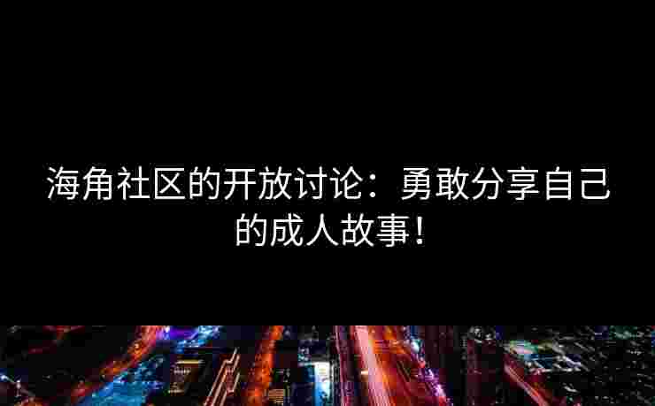 海角社区的开放讨论：勇敢分享自己的成人故事！