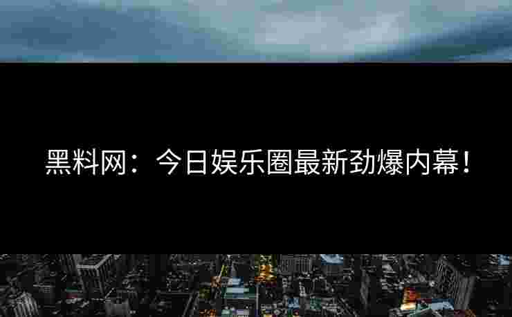 黑料网：今日娱乐圈最新劲爆内幕！