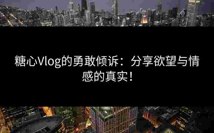 糖心Vlog的勇敢倾诉：分享欲望与情感的真实！