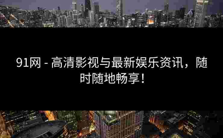 91网 - 高清影视与最新娱乐资讯，随时随地畅享！