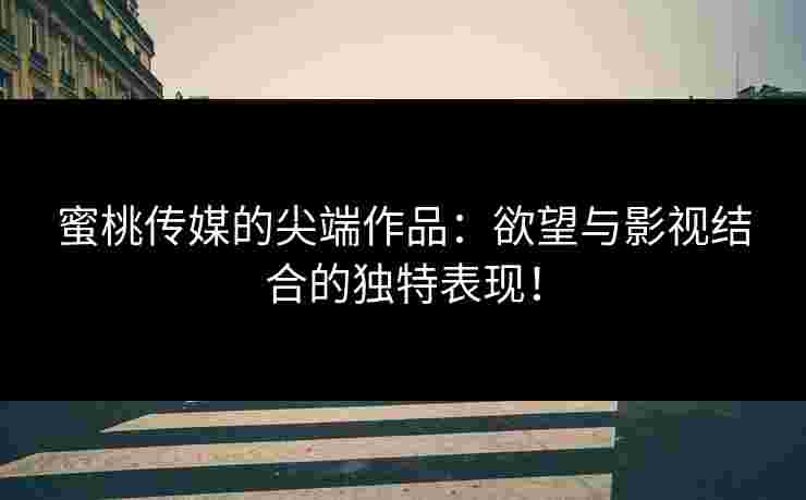 蜜桃传媒的尖端作品:欲望与影视结合的独特表现! 蜜桃传媒的尖端作品:欲望与影视结合的独特表现!