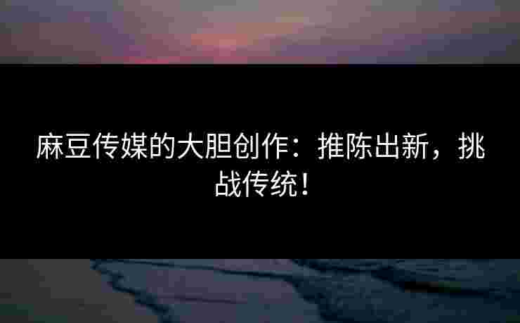 麻豆传媒的大胆创作:推陈出新,挑战传统! 麻豆传媒的大胆创作:推陈出新,挑战传统!
