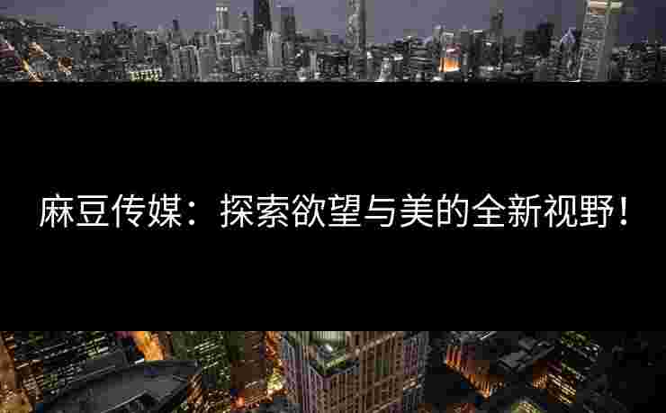 麻豆传媒:探索欲望与美的全新视野! 麻豆传媒:探索欲望与美的全新视野!