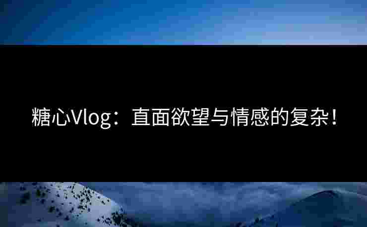 糖心Vlog：直面欲望与情感的复杂！