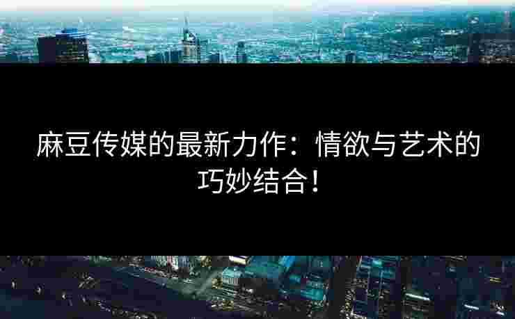 麻豆传媒的最新力作：情欲与艺术的巧妙结合！