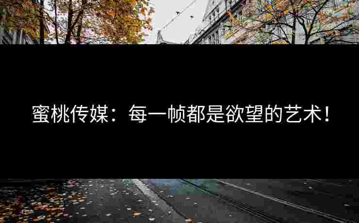 蜜桃传媒：每一帧都是欲望的艺术！
