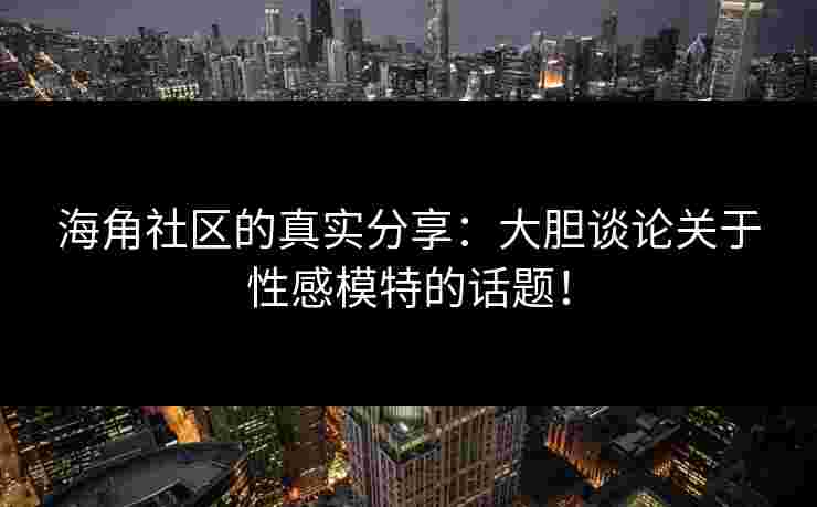 海角社区的真实分享：大胆谈论关于性感模特的话题！