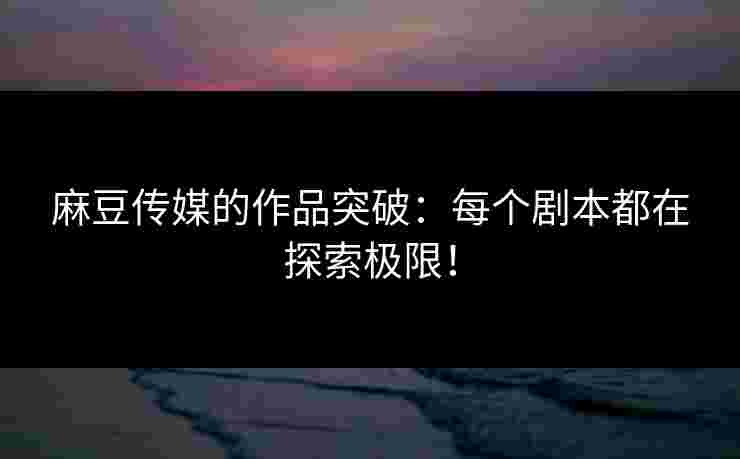 麻豆传媒的作品突破：每个剧本都在探索极限！