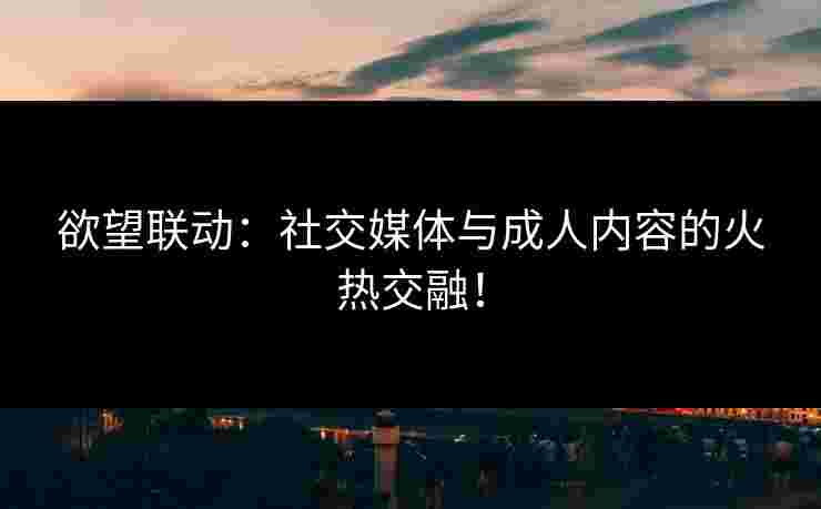欲望联动：社交媒体与成人内容的火热交融！