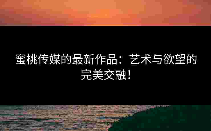 蜜桃传媒的最新作品：艺术与欲望的完美交融！