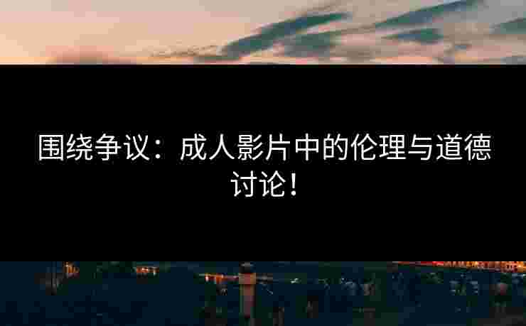 围绕争议：成人影片中的伦理与道德讨论！