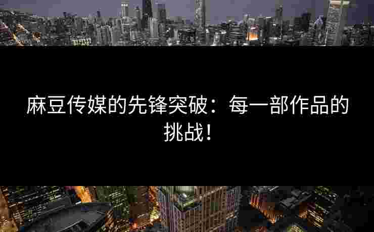 麻豆传媒的先锋突破：每一部作品的挑战！