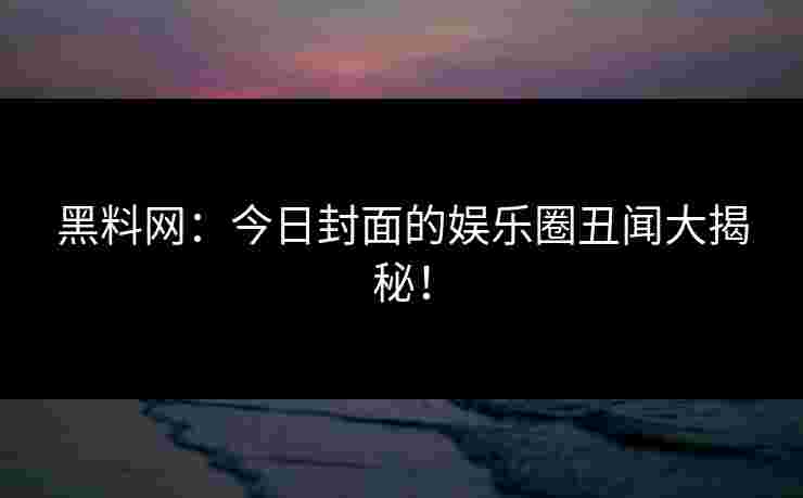 黑料网：今日封面的娱乐圈丑闻大揭秘！
