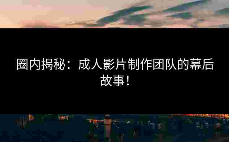 圈内揭秘：成人影片制作团队的幕后故事！