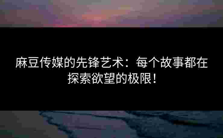 麻豆传媒的先锋艺术：每个故事都在探索欲望的极限！