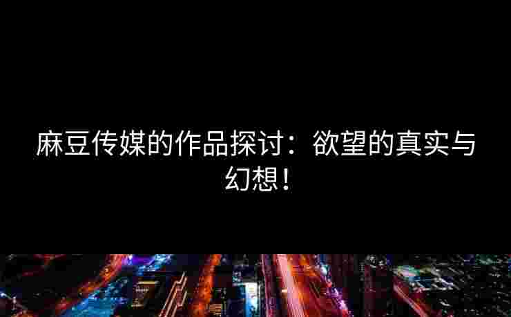 麻豆传媒的作品探讨：欲望的真实与幻想！